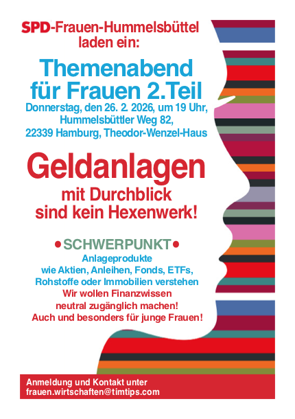 Im Mai des vergangenen Jahres haben sich die SPD-Frauen aus Hummelbüttel zum ersten Mal zu dem Thema Frauen und Geld getroffen. Jetzt, am 26. Februar 2026 um 19.00 Uhr, bieten sie den 2. Teil zum Thema Frauenfinanzen an. Wer Anlageprodukte verstehen möchte (wie z. B. Aktien, Anleihen, ETFs oder Rohstoffe) ist genau am richtigen Ort. Wir wollen Wissen darüber vermitteln und freuen uns über viele interessierte Frauen. Geeignet für Frauen jeglichen Alters. Veranstaltungort: Theodor-Wenzel-Haus, Hummelsbüttler Weg 82, 22339 Hamburg Wann: 26. Februar 2026, 19.00 Uhr